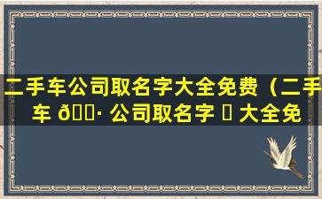 二手车公司取名字大全免费（二手车 🕷 公司取名字 ☘ 大全免费四个字）